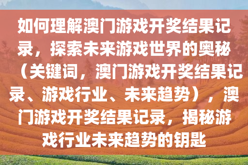 如何理解澳门游戏开奖结果记录，探索未来游戏世界的奥秘（关键词，澳门游戏开奖结果记录、游戏行业、未来趋势），澳门游戏开奖结果记录，揭秘游戏行业未来趋势的钥匙
