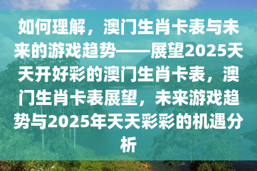如何理解，澳门生肖卡表与未来的游戏趋势——展望2025天天开好彩的澳门生肖卡表，澳门生肖卡表展望，未来游戏趋势与2025年天天彩彩的机遇分析