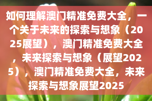 如何理解澳门精准免费大全，一个关于未来的探索与想象（2025展望），澳门精准免费大全，未来探索与想象（展望2025），澳门精准免费大全，未来探索与想象展望2025
