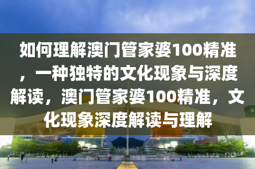 如何理解澳门管家婆100精准，一种独特的文化现象与深度解读，澳门管家婆100精准，文化现象深度解读与理解
