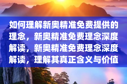 如何理解新奥精准免费提供的理念，新奥精准免费理念深度解读，新奥精准免费理念深度解读，理解其真正含义与价值