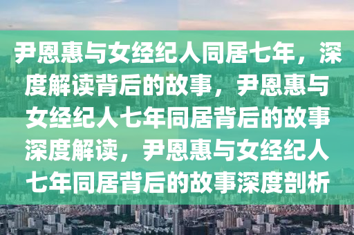 尹恩惠与女经纪人同居七年，深度解读背后的故事，尹恩惠与女经纪人七年同居背后的故事深度解读，尹恩惠与女经纪人七年同居背后的故事深度剖析