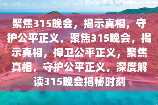 聚焦315晚会，揭示真相，守护公平正义，聚焦315晚会，揭示真相，捍卫公平正义，聚焦真相，守护公平正义，深度解读315晚会揭秘时刻