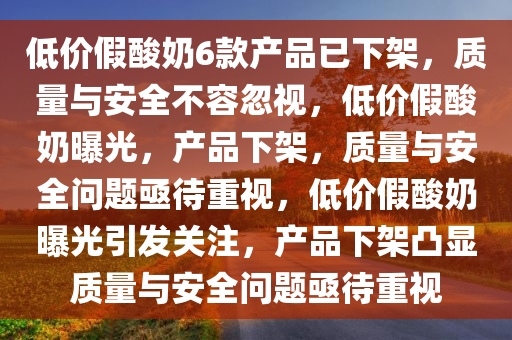 低价假酸奶6款产品已下架，质量与安全不容忽视，低价假酸奶曝光，产品下架，质量与安全问题亟待重视，低价假酸奶曝光引发关注，产品下架凸显质量与安全问题亟待重视