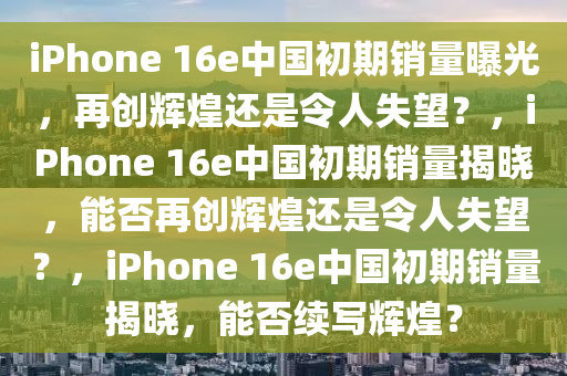 iPhone 16e中国初期销量曝光，再创辉煌还是令人失望？，iPhone 16e中国初期销量揭晓，能否再创辉煌还是令人失望？，iPhone 16e中国初期销量揭晓，能否续写辉煌？
