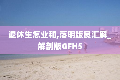 退休生怎业和,落明版良汇解_解剖版GFH5