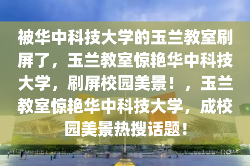 被华中科技大学的玉兰教室刷屏了，玉兰教室惊艳华中科技大学，刷屏校园美景！，玉兰教室惊艳华中科技大学，成校园美景热搜话题！