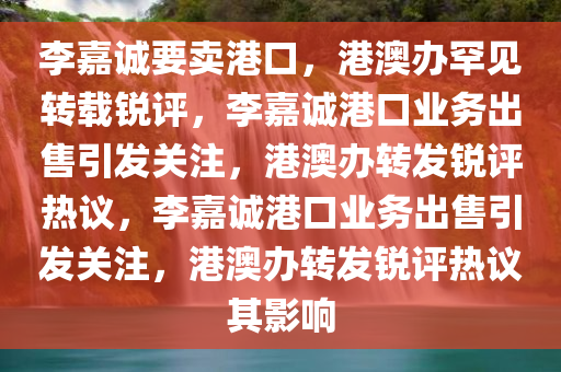 李嘉诚要卖港口，港澳办罕见转载锐评，李嘉诚港口业务出售引发关注，港澳办转发锐评热议，李嘉诚港口业务出售引发关注，港澳办转发锐评热议其影响