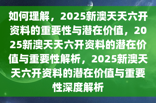 如何理解，2025新澳天天六开资料的重要性与潜在价值，2025新澳天天六开资料的潜在价值与重要性解析，2025新澳天天六开资料的潜在价值与重要性深度解析