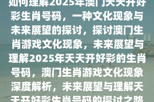 如何理解2025年澳门天天开好彩生肖号码，一种文化现象与未来展望的探讨，探讨澳门生肖游戏文化现象，未来展望与理解2025年天天开好彩的生肖号码，澳门生肖游戏文化现象深度解析，未来展望与理解天天开好彩生肖号码的探讨之路