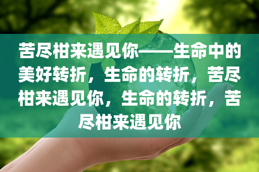 苦尽柑来遇见你——生命中的美好转折，生命的转折，苦尽柑来遇见你，生命的转折，苦尽柑来遇见你