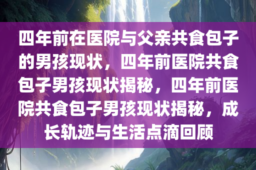 四年前在医院与父亲共食包子的男孩现状，四年前医院共食包子男孩现状揭秘，四年前医院共食包子男孩现状揭秘，成长轨迹与生活点滴回顾