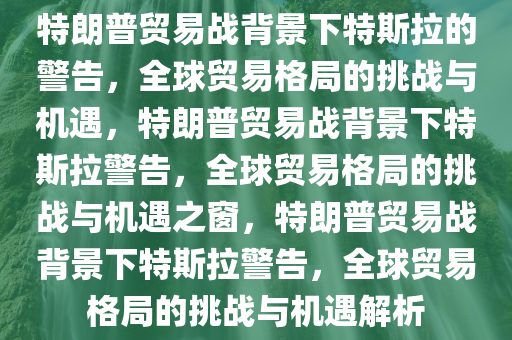 特朗普贸易战背景下特斯拉的警告，全球贸易格局的挑战与机遇，特朗普贸易战背景下特斯拉警告，全球贸易格局的挑战与机遇之窗，特朗普贸易战背景下特斯拉警告，全球贸易格局的挑战与机遇解析