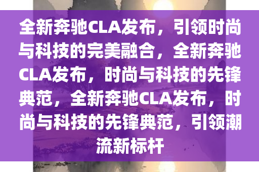 全新奔驰CLA发布，引领时尚与科技的完美融合，全新奔驰CLA发布，时尚与科技的先锋典范，全新奔驰CLA发布，时尚与科技的先锋典范，引领潮流新标杆