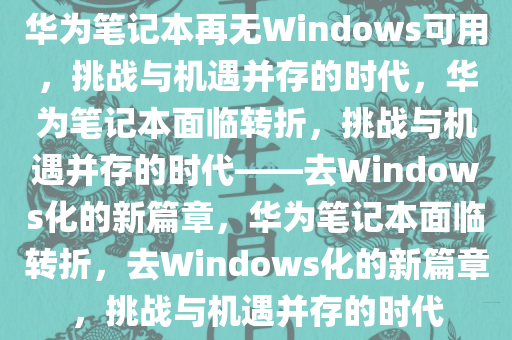华为笔记本再无Windows可用，挑战与机遇并存的时代，华为笔记本面临转折，挑战与机遇并存的时代——去Windows化的新篇章，华为笔记本面临转折，去Windows化的新篇章，挑战与机遇并存的时代