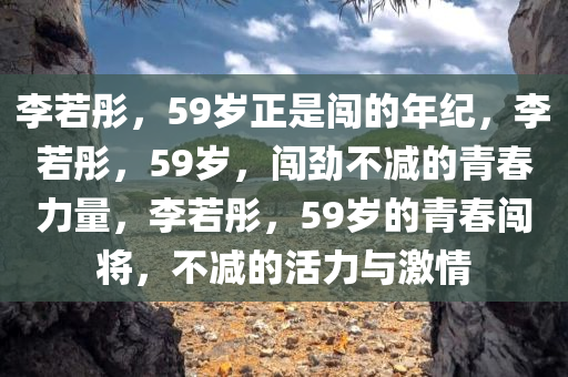 李若彤，59岁正是闯的年纪，李若彤，59岁，闯劲不减的青春力量，李若彤，59岁的青春闯将，不减的活力与激情