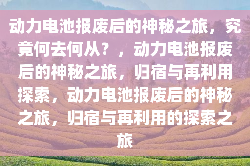 动力电池报废后的神秘之旅，究竟何去何从？，动力电池报废后的神秘之旅，归宿与再利用探索，动力电池报废后的神秘之旅，归宿与再利用的探索之旅