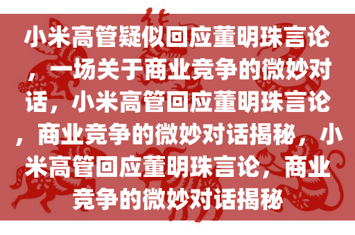 小米高管疑似回应董明珠言论，一场关于商业竞争的微妙对话，小米高管回应董明珠言论，商业竞争的微妙对话揭秘，小米高管回应董明珠言论，商业竞争的微妙对话揭秘