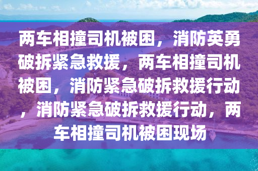 两车相撞司机被困，消防英勇破拆紧急救援，两车相撞司机被困，消防紧急破拆救援行动，消防紧急破拆救援行动，两车相撞司机被困现场