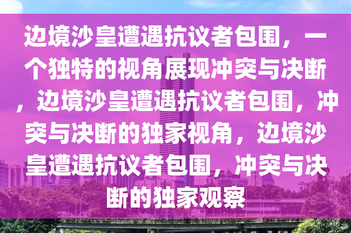 边境沙皇遭遇抗议者包围，一个独特的视角展现冲突与决断，边境沙皇遭遇抗议者包围，冲突与决断的独家视角，边境沙皇遭遇抗议者包围，冲突与决断的独家观察