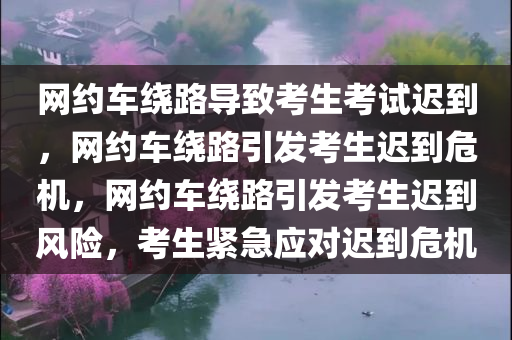 网约车绕路导致考生考试迟到，网约车绕路引发考生迟到危机，网约车绕路引发考生迟到风险，考生紧急应对迟到危机