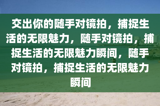 交出你的随手对镜拍，捕捉生活的无限魅力，随手对镜拍，捕捉生活的无限魅力瞬间，随手对镜拍，捕捉生活的无限魅力瞬间