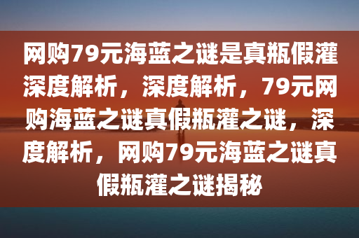 网购79元海蓝之谜是真瓶假灌深度解析，深度解析，79元网购海蓝之谜真假瓶灌之谜，深度解析，网购79元海蓝之谜真假瓶灌之谜揭秘