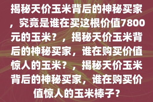 揭秘天价玉米背后的神秘买家，究竟是谁在买这根价值7800元的玉米？，揭秘天价玉米背后的神秘买家，谁在购买价值惊人的玉米？，揭秘天价玉米背后的神秘买家，谁在购买价值惊人的玉米棒子？