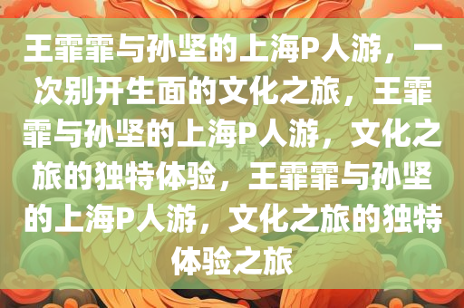 王霏霏与孙坚的上海P人游，一次别开生面的文化之旅，王霏霏与孙坚的上海P人游，文化之旅的独特体验，王霏霏与孙坚的上海P人游，文化之旅的独特体验之旅