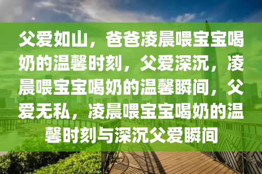 父爱如山，爸爸凌晨喂宝宝喝奶的温馨时刻，父爱深沉，凌晨喂宝宝喝奶的温馨瞬间，父爱无私，凌晨喂宝宝喝奶的温馨时刻与深沉父爱瞬间