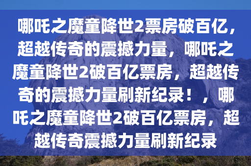哪吒之魔童降世2票房破百亿，超越传奇的震撼力量，哪吒之魔童降世2破百亿票房，超越传奇的震撼力量刷新纪录！，哪吒之魔童降世2破百亿票房，超越传奇震撼力量刷新纪录