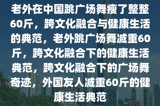 老外在中国跳广场舞瘦了整整60斤，跨文化融合与健康生活的典范，老外跳广场舞减重60斤，跨文化融合下的健康生活典范，跨文化融合下的广场舞奇迹，外国友人减重60斤的健康生活典范