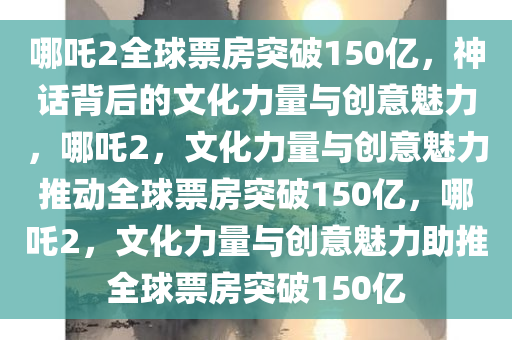 哪吒2全球票房突破150亿，神话背后的文化力量与创意魅力，哪吒2，文化力量与创意魅力推动全球票房突破150亿，哪吒2，文化力量与创意魅力助推全球票房突破150亿
