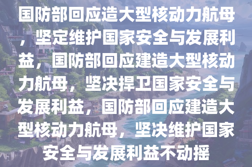 国防部回应造大型核动力航母，坚定维护国家安全与发展利益，国防部回应建造大型核动力航母，坚决捍卫国家安全与发展利益，国防部回应建造大型核动力航母，坚决维护国家安全与发展利益不动摇