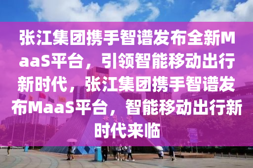 张江集团携手智谱发布全新MaaS平台，引领智能移动出行新时代，张江集团携手智谱发布MaaS平台，智能移动出行新时代来临