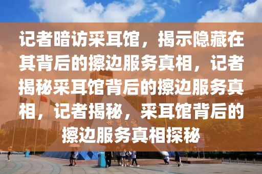记者暗访采耳馆，揭示隐藏在其背后的擦边服务真相，记者揭秘采耳馆背后的擦边服务真相，记者揭秘，采耳馆背后的擦边服务真相探秘