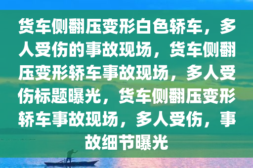 货车侧翻压变形白色轿车，多人受伤的事故现场，货车侧翻压变形轿车事故现场，多人受伤标题曝光，货车侧翻压变形轿车事故现场，多人受伤，事故细节曝光