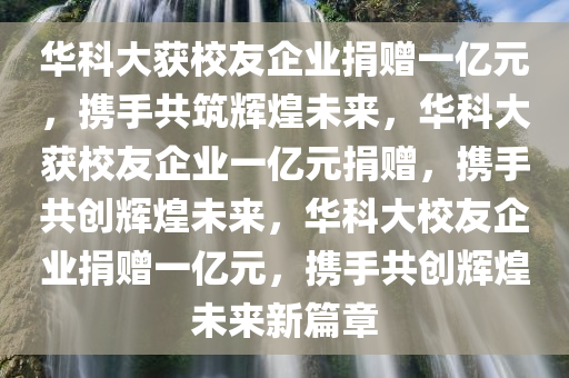 华科大获校友企业捐赠一亿元，携手共筑辉煌未来，华科大获校友企业一亿元捐赠，携手共创辉煌未来，华科大校友企业捐赠一亿元，携手共创辉煌未来新篇章
