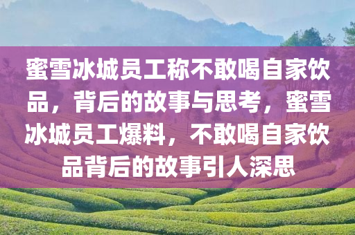 蜜雪冰城员工称不敢喝自家饮品，背后的故事与思考，蜜雪冰城员工爆料，不敢喝自家饮品背后的故事引人深思