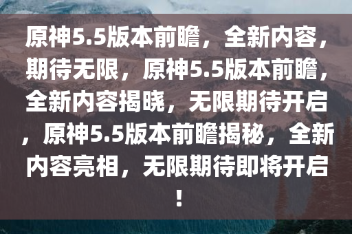 原神5.5版本前瞻，全新内容，期待无限，原神5.5版本前瞻，全新内容揭晓，无限期待开启，原神5.5版本前瞻揭秘，全新内容亮相，无限期待即将开启！