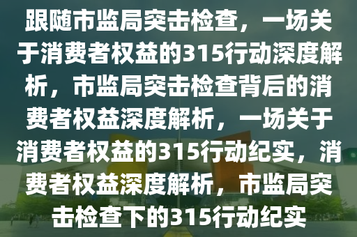 跟随市监局突击检查，一场关于消费者权益的315行动深度解析，市监局突击检查背后的消费者权益深度解析，一场关于消费者权益的315行动纪实，消费者权益深度解析，市监局突击检查下的315行动纪实