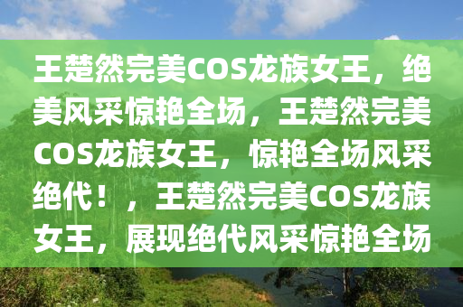 王楚然完美COS龙族女王，绝美风采惊艳全场，王楚然完美COS龙族女王，惊艳全场风采绝代！，王楚然完美COS龙族女王，展现绝代风采惊艳全场