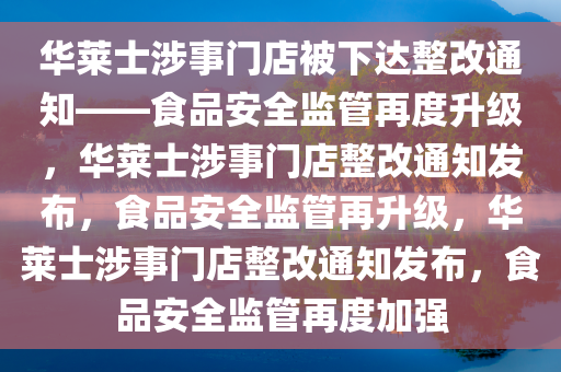 华莱士涉事门店被下达整改通知——食品安全监管再度升级，华莱士涉事门店整改通知发布，食品安全监管再升级，华莱士涉事门店整改通知发布，食品安全监管再度加强