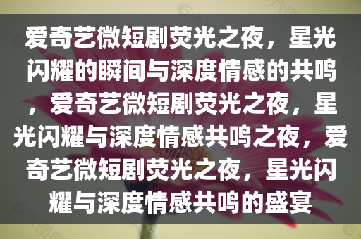 爱奇艺微短剧荧光之夜，星光闪耀的瞬间与深度情感的共鸣，爱奇艺微短剧荧光之夜，星光闪耀与深度情感共鸣之夜，爱奇艺微短剧荧光之夜，星光闪耀与深度情感共鸣的盛宴