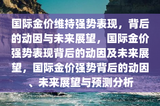 国际金价维持强势表现，背后的动因与未来展望，国际金价强势表现背后的动因及未来展望，国际金价强势背后的动因、未来展望与预测分析