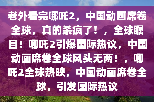 老外看完哪吒2，中国动画席卷全球，真的杀疯了！，全球瞩目！哪吒2引爆国际热议，中国动画席卷全球风头无两！，哪吒2全球热映，中国动画席卷全球，引发国际热议