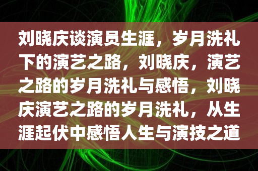 刘晓庆谈演员生涯，岁月洗礼下的演艺之路，刘晓庆，演艺之路的岁月洗礼与感悟，刘晓庆演艺之路的岁月洗礼，从生涯起伏中感悟人生与演技之道