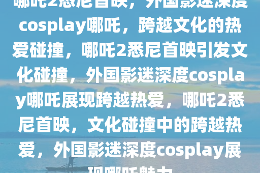 哪吒2悉尼首映，外国影迷深度cosplay哪吒，跨越文化的热爱碰撞，哪吒2悉尼首映引发文化碰撞，外国影迷深度cosplay哪吒展现跨越热爱，哪吒2悉尼首映，文化碰撞中的跨越热爱，外国影迷深度cosplay展现哪吒魅力