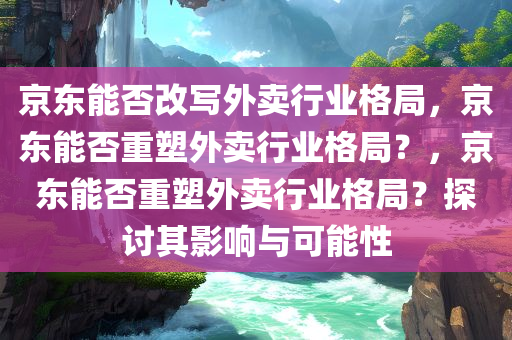 京东能否改写外卖行业格局，京东能否重塑外卖行业格局？，京东能否重塑外卖行业格局？探讨其影响与可能性