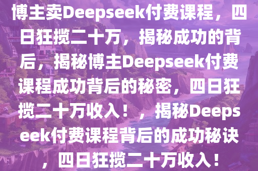 博主卖Deepseek付费课程，四日狂揽二十万，揭秘成功的背后，揭秘博主Deepseek付费课程成功背后的秘密，四日狂揽二十万收入！，揭秘Deepseek付费课程背后的成功秘诀，四日狂揽二十万收入！